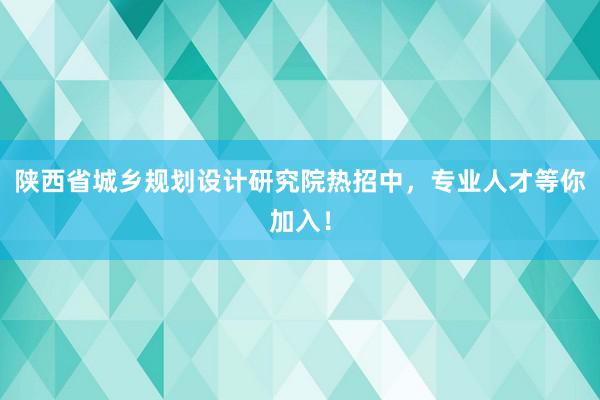 陕西省城乡规划设计研究院热招中，专业人才等你加入！