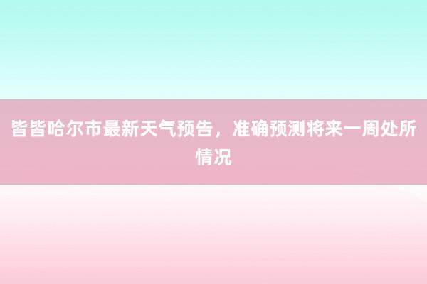 皆皆哈尔市最新天气预告，准确预测将来一周处所情况